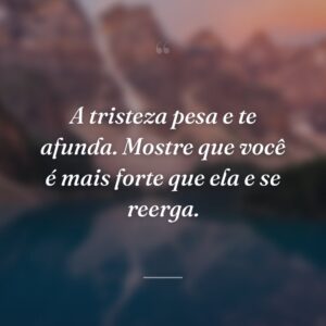A tristeza pesa e te afunda. Mostre que você é mais forte que ela e se reerga.