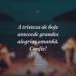 A tristeza de hoje antecede grandes alegrias amanhã. Confie!