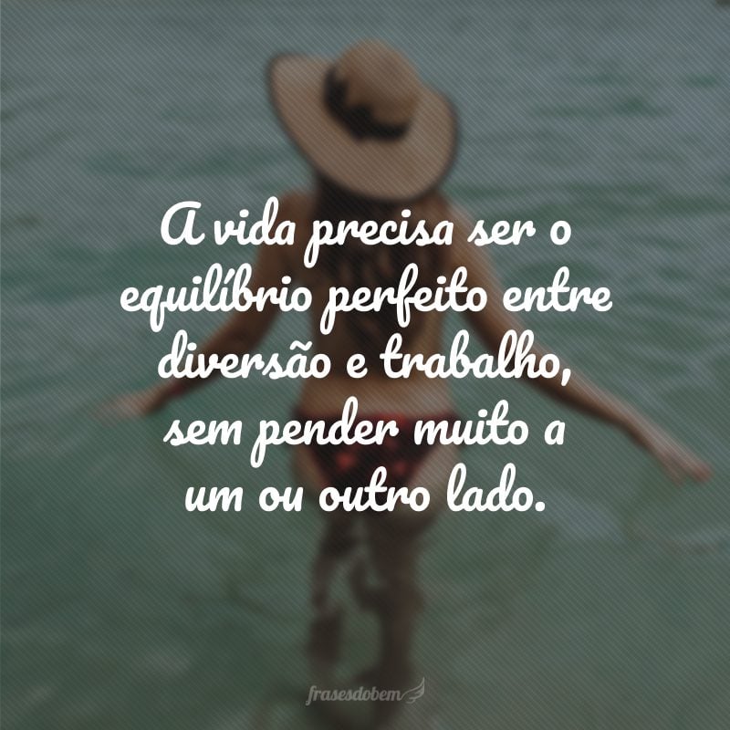 A vida precisa ser o equilíbrio perfeito entre diversão e trabalho, sem pender muito a um ou outro lado.