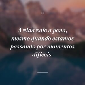 A vida vale a pena, mesmo quando estamos passando por momentos difíceis.