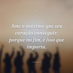 Ame o máximo que seu coração conseguir, porque no fim, é isso que importa.