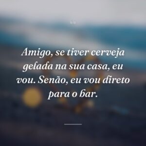 Amigo, se tiver cerveja gelada na sua casa, eu vou. Senão, eu vou direto para o bar.