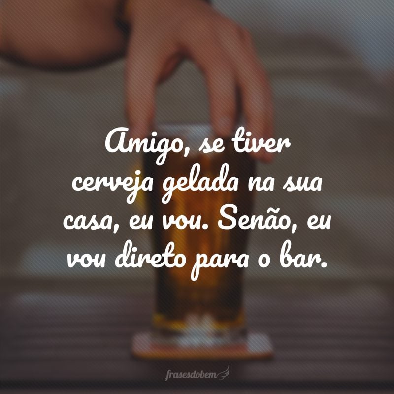 Amigo, se tiver cerveja gelada na sua casa, eu vou. Senão, eu vou direto para o bar.