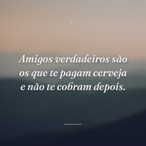 Amigos verdadeiros são os que te pagam cerveja e não te cobram depois.