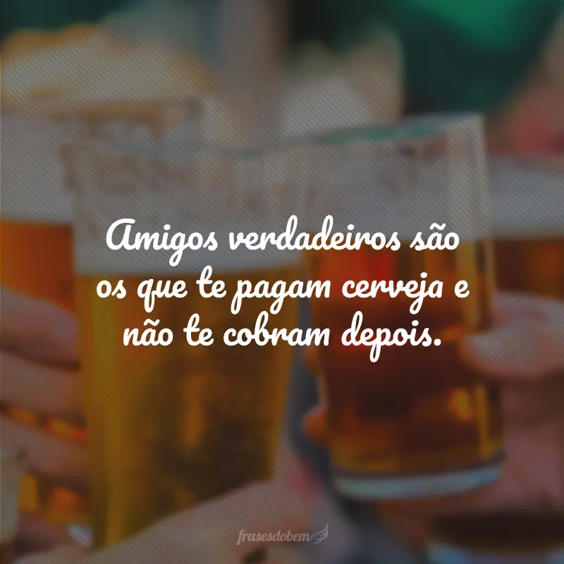 Amigos verdadeiros são os que te pagam cerveja e não te cobram depois.