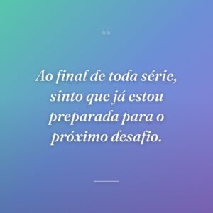 Ao final de toda série, sinto que já estou preparada para o próximo desafio.