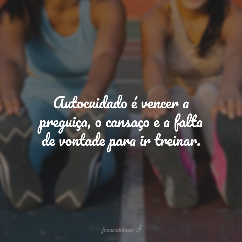 Autocuidado é vencer a preguiça, o cansaço e a falta de vontade para ir treinar.