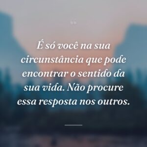 É só você na sua circunstância que pode encontrar o sentido da sua vida. Não procure essa resposta nos outros.