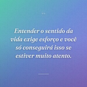 Entender o sentido da vida exige esforço e você só conseguirá isso se estiver muito atento.