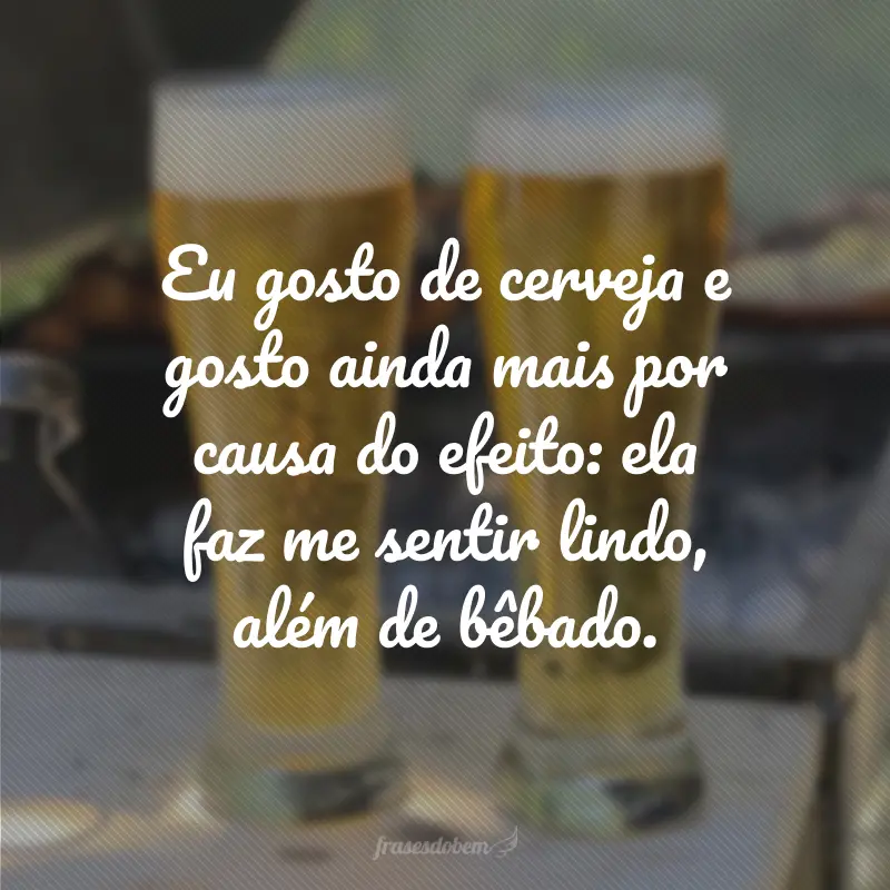 Eu gosto de cerveja e gosto ainda mais por causa do efeito: ela faz me sentir lindo, além de bêbado.