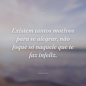Existem tantos motivos para se alegrar, não foque só naquele que te faz infeliz.
