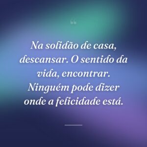Na solidão de casa, descansar. O sentido da vida, encontrar. Ninguém pode dizer onde a felicidade está.