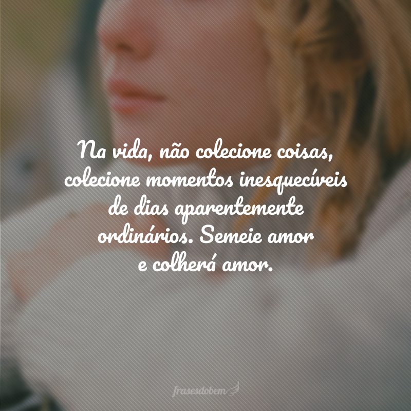 Na vida, não colecione coisas, colecione momentos inesquecíveis de dias aparentemente ordinários. Semeie amor e colherá amor.