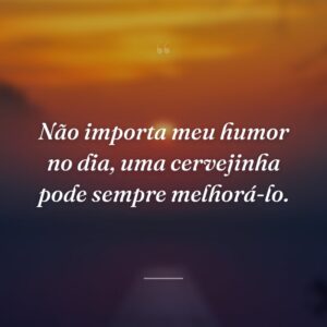 Não importa meu humor no dia, uma cervejinha pode sempre melhorá-lo.