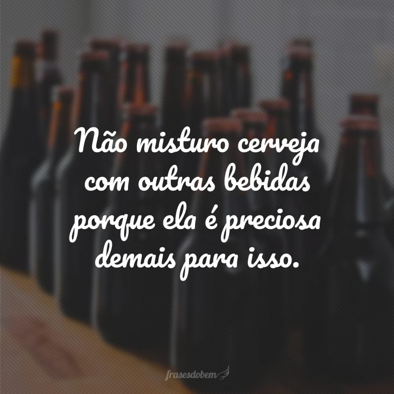 Não misturo cerveja com outras bebidas porque ela é preciosa demais para isso.