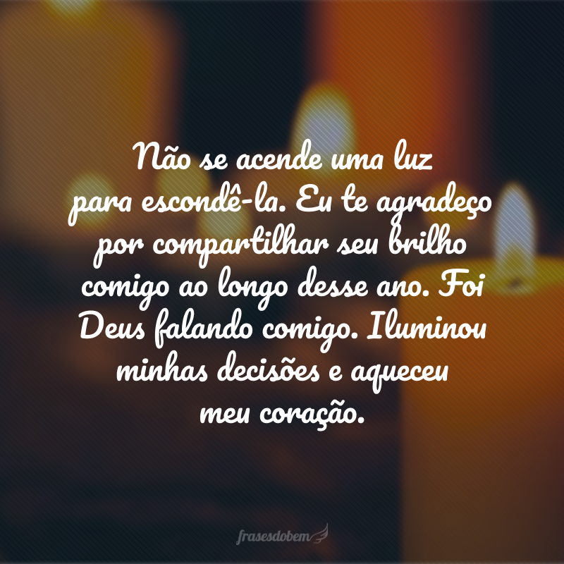 Não se acende uma luz para escondê-la. Eu te agradeço por compartilhar seu brilho comigo ao longo desse ano. Foi Deus falando comigo. Iluminou minhas decisões e aqueceu meu coração.  