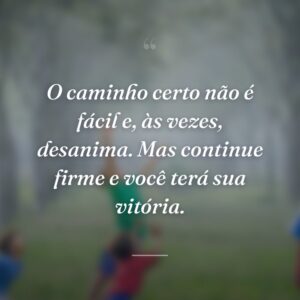 O caminho certo não é fácil e, às vezes, desanima. Mas continue firme e você terá sua vitória.