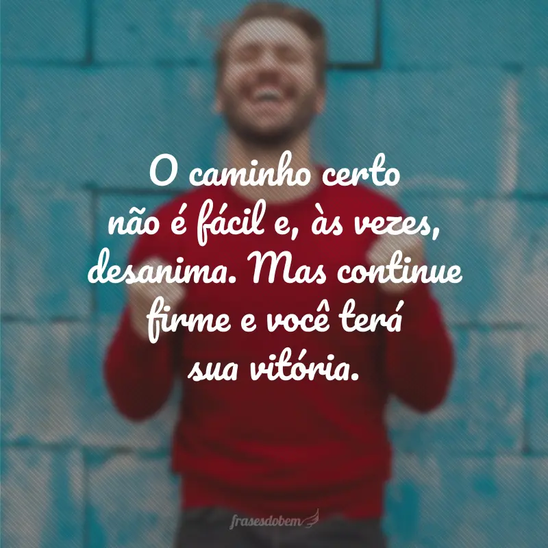 O caminho certo não é fácil e, às vezes, desanima. Mas continue firme e você terá sua vitória.