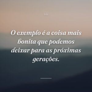 O exemplo é a coisa mais bonita que podemos deixar para as próximas gerações.