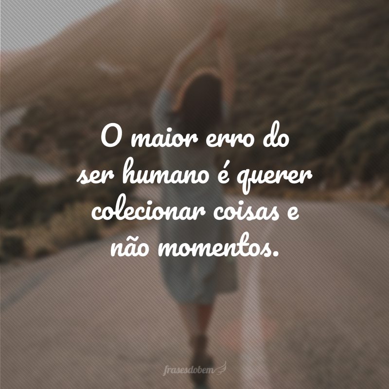 O maior erro do ser humano é querer colecionar coisas e não momentos.