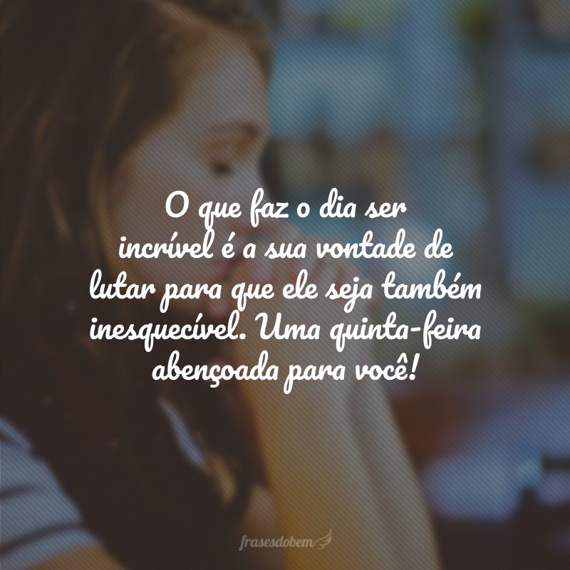 O que faz o dia ser incrível é a sua vontade de lutar para que ele seja também inesquecível. Uma quinta-feira abençoada para você!