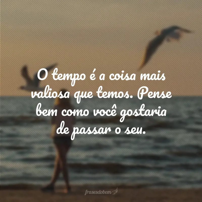 O tempo é a coisa mais valiosa que temos. Pense bem como você gostaria de passar o seu.