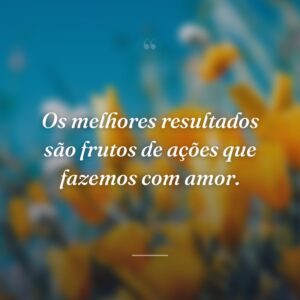 Os melhores resultados são frutos de ações que fazemos com amor.