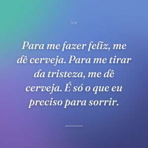 Para me fazer feliz, me dê cerveja. Para me tirar da tristeza, me dê cerveja. É só o que eu preciso para sorrir.