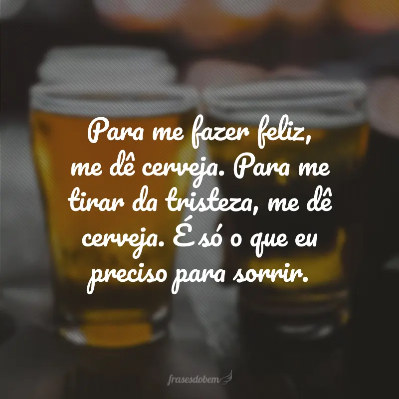 Para me fazer feliz, me dê cerveja. Para me tirar da tristeza, me dê cerveja. É só o que eu preciso para sorrir.