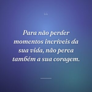 Para não perder momentos incríveis da sua vida, não perca também a sua coragem.