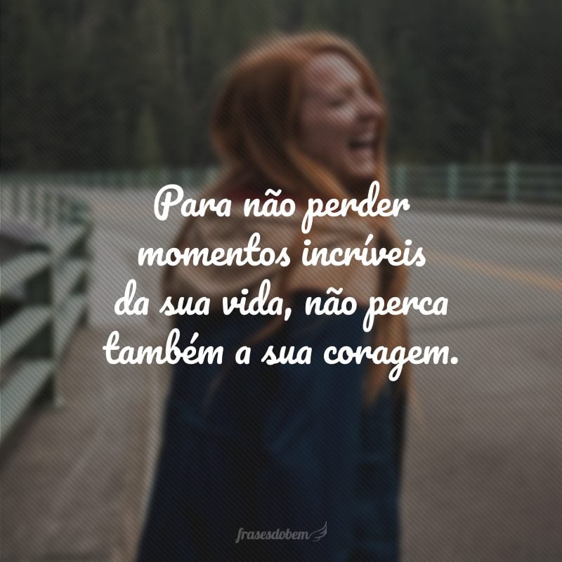 Para não perder momentos incríveis da sua vida, não perca também a sua coragem.