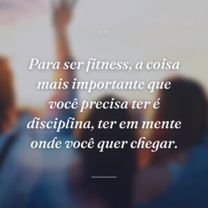 Para ser fitness, a coisa mais importante que você precisa ter é disciplina, ter em mente onde você quer chegar.