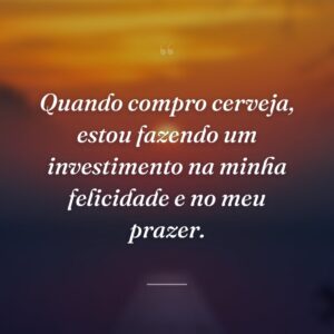 Quando compro cerveja, estou fazendo um investimento na minha felicidade e no meu prazer.