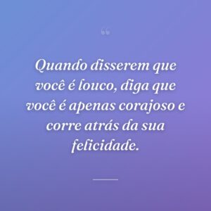 Quando disserem que você é louco, diga que você é apenas corajoso e corre atrás da sua felicidade.