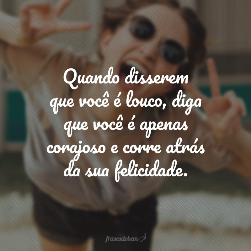 Quando disserem que você é louco, diga que você é apenas corajoso e corre atrás da sua felicidade.