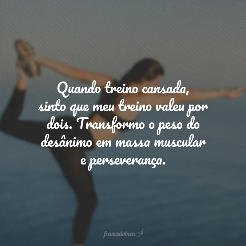 Quando treino cansada, sinto que meu treino valeu por dois. Transformo o peso do desânimo em massa muscular e perseverança.