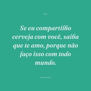 Se eu compartilho cerveja com você, saiba que te amo, porque não faço isso com todo mundo.