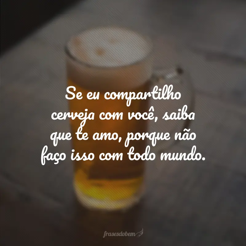 Se eu compartilho cerveja com você, saiba que te amo, porque não faço isso com todo mundo.