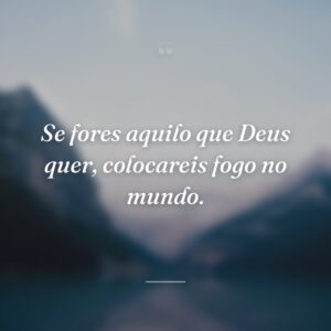 Se fores aquilo que Deus quer, colocareis fogo no mundo.