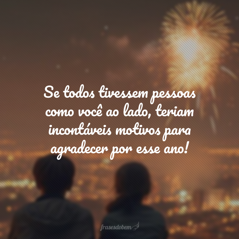 Se todos tivessem pessoas como você ao lado, teriam incontáveis motivos para agradecer por esse ano! Não vejo a hora de te ver para te dar aquele abraço de agradecimento por tudo.