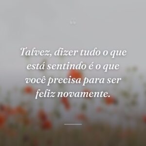 Talvez, dizer tudo o que está sentindo é o que você precisa para ser feliz novamente.
