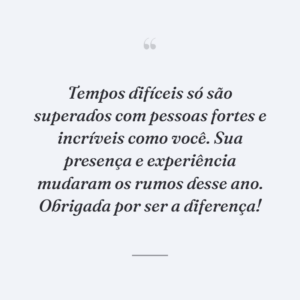 Tempos difíceis só são superados com pessoas fortes e incríveis como você. Sua presença e experiência mudaram os rumos desse ano. Obrigada por ser a diferença!