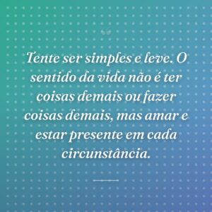 Tente ser simples e leve. O sentido da vida não é ter coisas demais ou fazer coisas demais, mas amar e estar presente em cada circunstância.