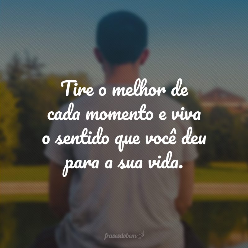 Tire o melhor de cada momento e viva o sentido que você deu para a sua vida.