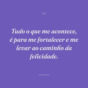 Tudo o que me acontece, é para me fortalecer e me levar ao caminho da felicidade.