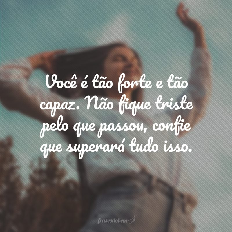 Você é tão forte e tão capaz. Não fique triste pelo que passou, confie que superará tudo isso.