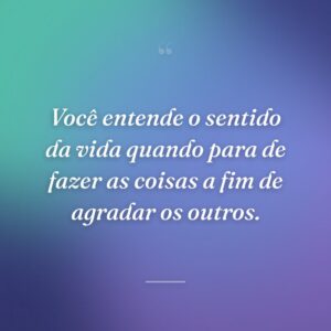 Você entende o sentido da vida quando para de fazer as coisas a fim de agradar os outros.