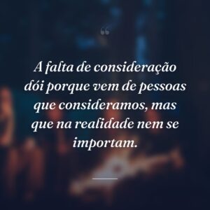 A falta de consideração dói porque vem de pessoas que consideramos, mas que na realidade nem se importam.