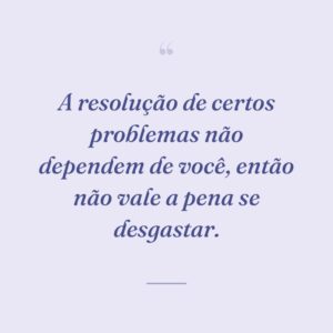 A resolução de certos problemas não dependem de você, então não vale a pena se desgastar.