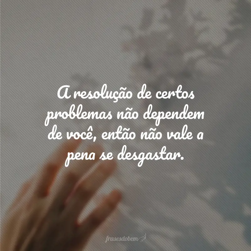 A resolução de certos problemas não dependem de você, então não vale a pena se desgastar.